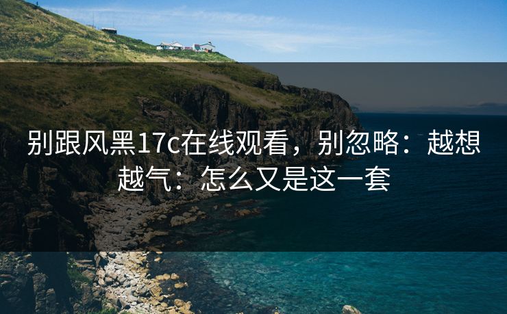 别跟风黑17c在线观看，别忽略：越想越气：怎么又是这一套