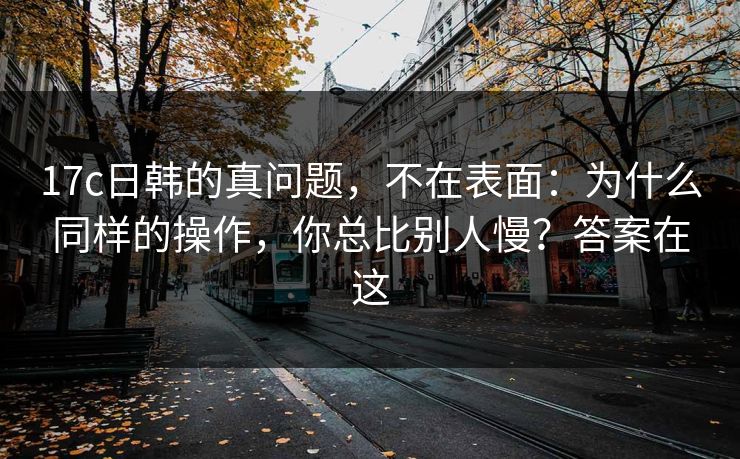 17c日韩的真问题,不在表面:为什么同样的操作,你总比别人慢?答案在这