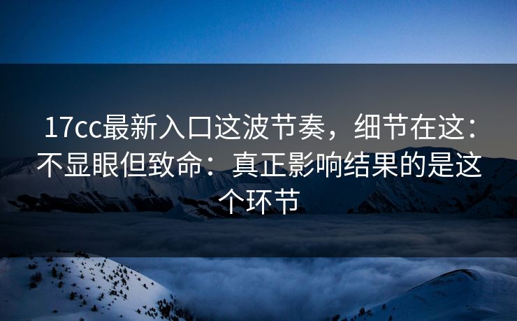 17cc最新入口这波节奏,细节在这:不显眼但致命:真正影响结果的是这个环节