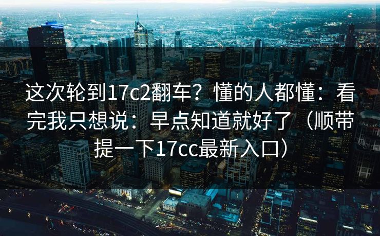 这次轮到17c2翻车?懂的人都懂:看完我只想说:早点知道就好了(顺带提一下17cc最新入口)