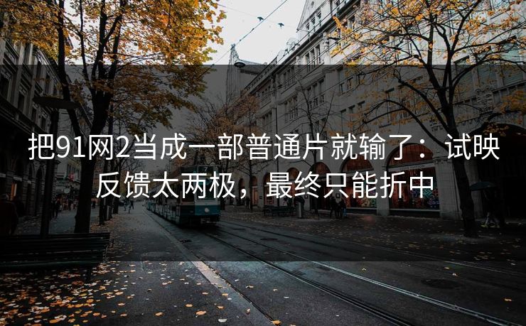 把91网2当成一部普通片就输了：试映反馈太两极，最终只能折中