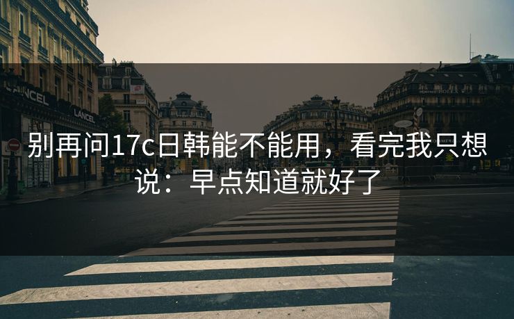 别再问17c日韩能不能用,看完我只想说:早点知道就好了