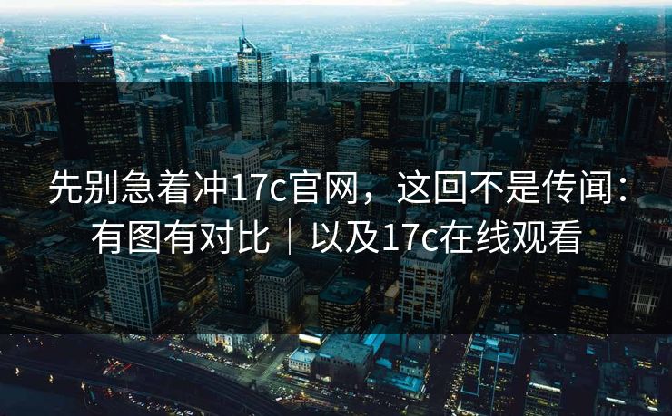 先别急着冲17c官网,这回不是传闻:有图有对比|以及17c在线观看