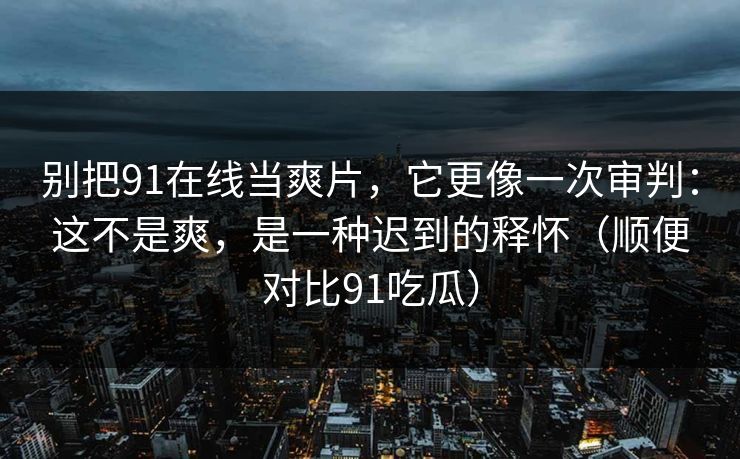 别把91在线当爽片,它更像一次审判:这不是爽,是一种迟到的释怀(顺便对比91吃瓜)