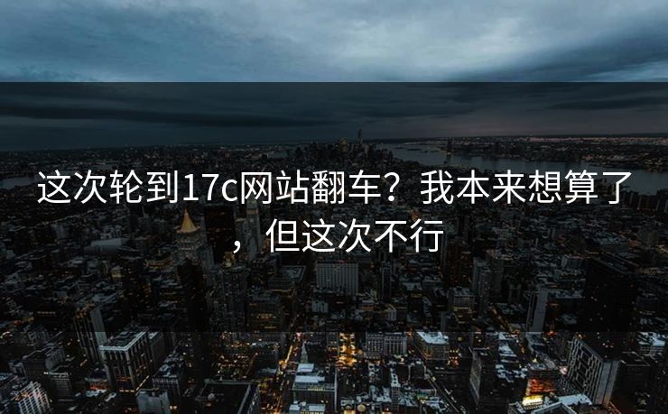 这次轮到17c网站翻车?我本来想算了,但这次不行