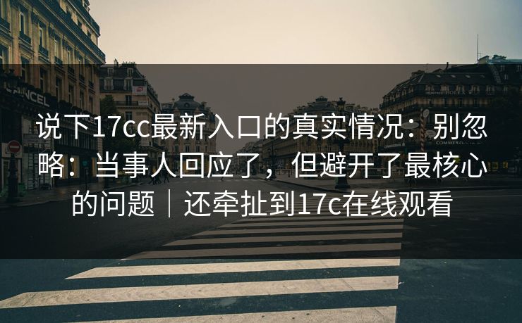说下17cc最新入口的真实情况:别忽略:当事人回应了,但避开了最核心的问题|还牵扯到17c在线观看