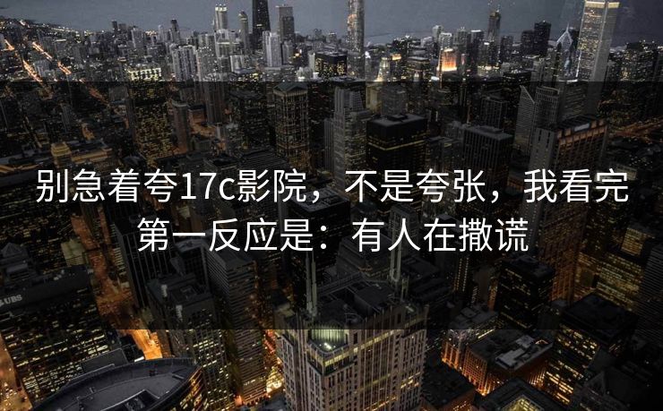 别急着夸17c影院,不是夸张,我看完第一反应是:有人在撒谎