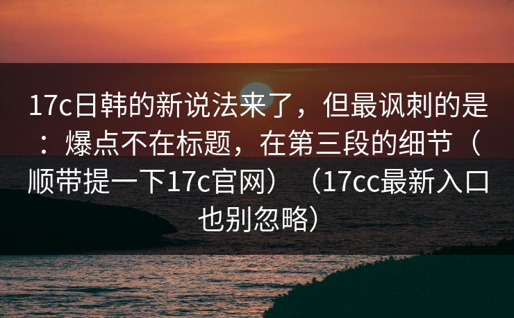 17c日韩的新说法来了,但最讽刺的是:爆点不在标题,在第三段的细节(顺带提一下17c官网)(17cc最新入口也别忽略)