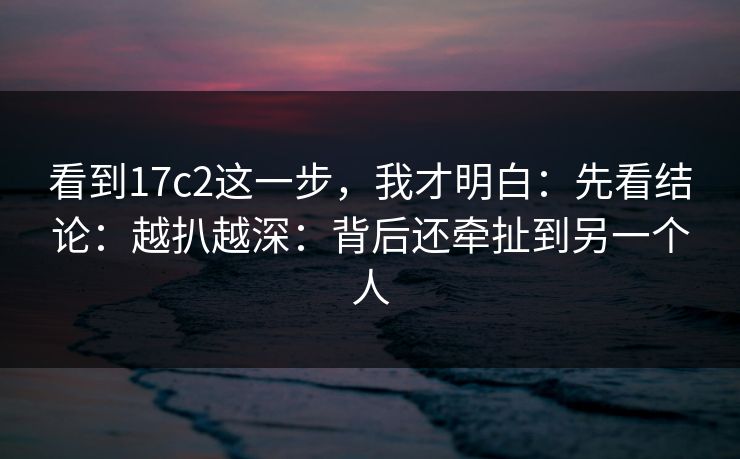 看到17c2这一步,我才明白:先看结论:越扒越深:背后还牵扯到另一个人