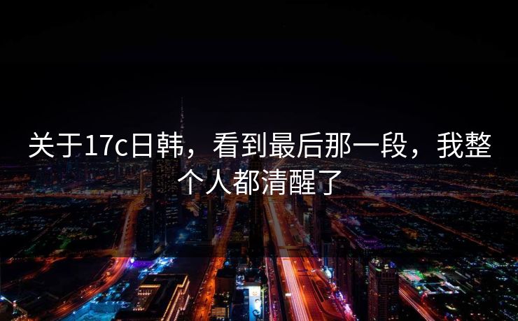 关于17c日韩,看到最后那一段,我整个人都清醒了