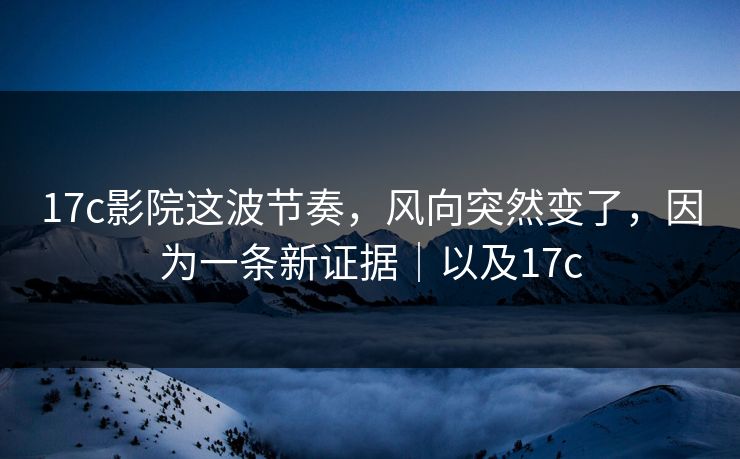 17c影院这波节奏,风向突然变了,因为一条新证据|以及17c