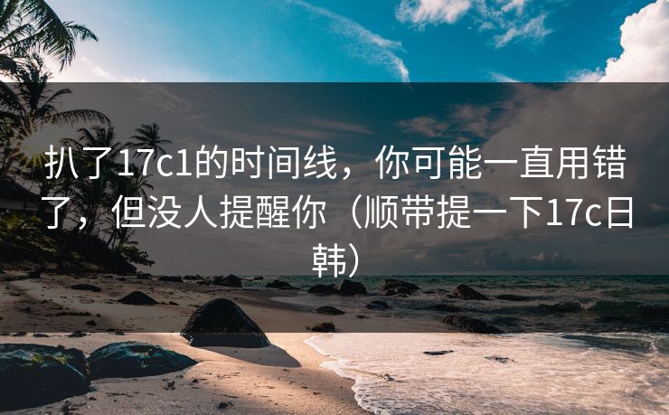 扒了17c1的时间线,你可能一直用错了,但没人提醒你(顺带提一下17c日韩)