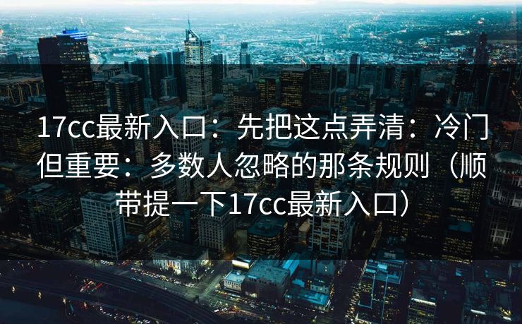17cc最新入口:先把这点弄清:冷门但重要:多数人忽略的那条规则(顺带提一下17cc最新入口)