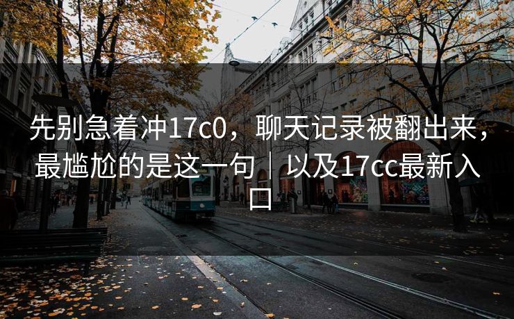 先别急着冲17c0,聊天记录被翻出来,最尴尬的是这一句|以及17cc最新入口