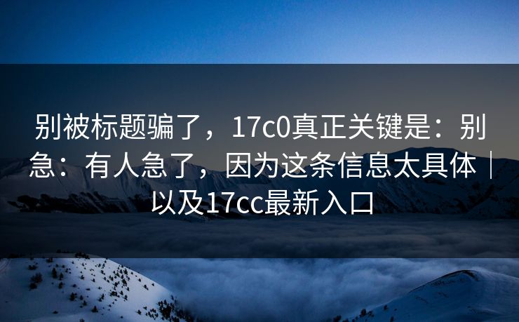 别被标题骗了,17c0真正关键是:别急:有人急了,因为这条信息太具体|以及17cc最新入口