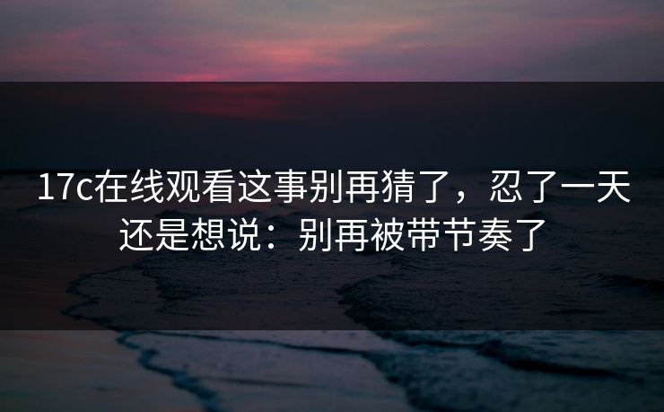 17c在线观看这事别再猜了,忍了一天还是想说:别再被带节奏了