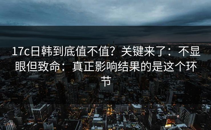 17c日韩到底值不值？关键来了：不显眼但致命：真正影响结果的是这个环节  第1张