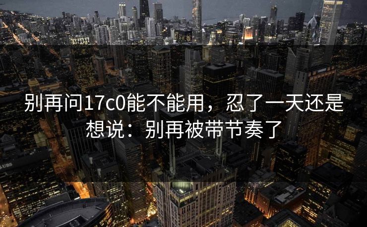别再问17c0能不能用,忍了一天还是想说:别再被带节奏了