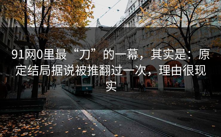 91网0里最“刀”的一幕，其实是：原定结局据说被推翻过一次，理由很现实  第1张