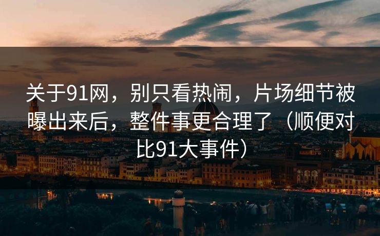 关于91网，别只看热闹，片场细节被曝出来后，整件事更合理了（顺便对比91大事件）
