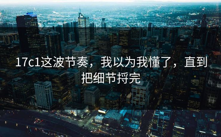 17c1这波节奏，我以为我懂了，直到把细节捋完