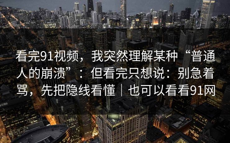 看完91视频，我突然理解某种“普通人的崩溃”：但看完只想说：别急着骂，先把隐线看懂｜也可以看看91网