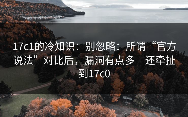 17c1的冷知识：别忽略：所谓“官方说法”对比后，漏洞有点多｜还牵扯到17c0