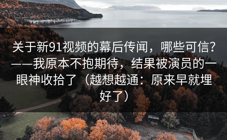 关于新91视频的幕后传闻，哪些可信？——我原本不抱期待，结果被演员的一眼神收拾了（越想越通：原来早就埋好了）