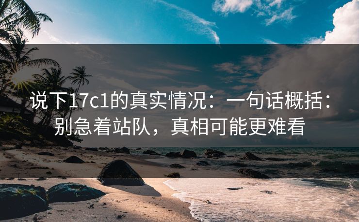 说下17c1的真实情况：一句话概括：别急着站队，真相可能更难看