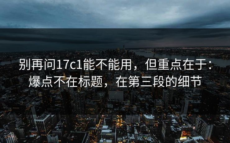 别再问17c1能不能用，但重点在于：爆点不在标题，在第三段的细节