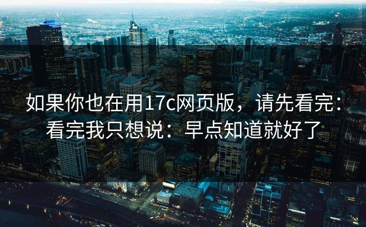 如果你也在用17c网页版，请先看完：看完我只想说：早点知道就好了
