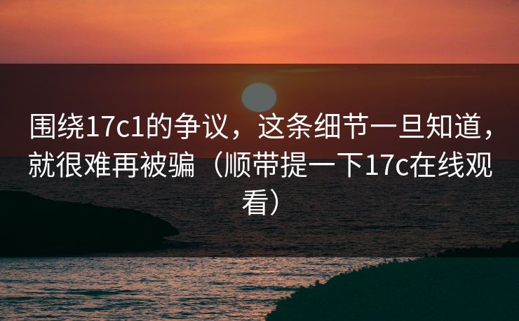 围绕17c1的争议，这条细节一旦知道，就很难再被骗（顺带提一下17c在线观看）
