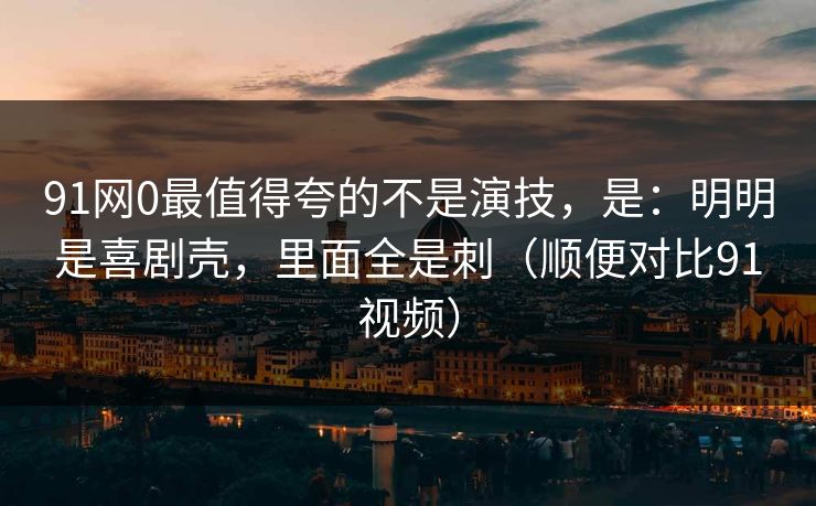 91网0最值得夸的不是演技，是：明明是喜剧壳，里面全是刺（顺便对比91视频）  第1张