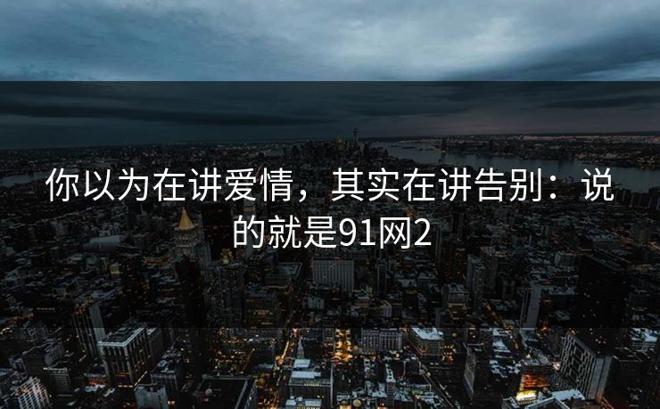 你以为在讲爱情，其实在讲告别：说的就是91网2