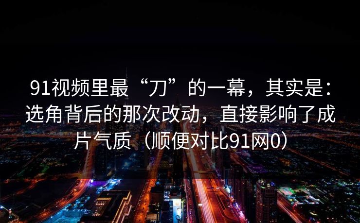 91视频里最“刀”的一幕，其实是：选角背后的那次改动，直接影响了成片气质（顺便对比91网0）