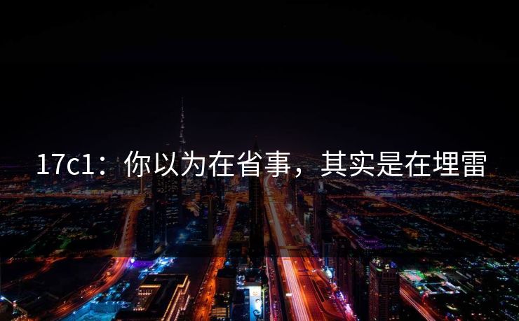 17c1：你以为在省事，其实是在埋雷