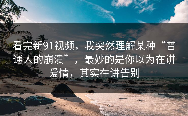 看完新91视频，我突然理解某种“普通人的崩溃”，最妙的是你以为在讲爱情，其实在讲告别