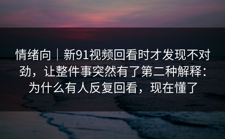 情绪向｜新91视频回看时才发现不对劲，让整件事突然有了第二种解释：为什么有人反复回看，现在懂了