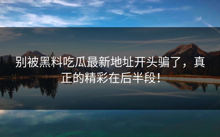 别被黑料吃瓜最新地址开头骗了,真正的精彩在后半段!