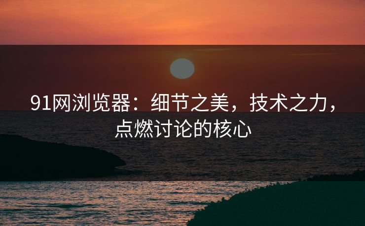 91网浏览器:细节之美,技术之力,点燃讨论的核心