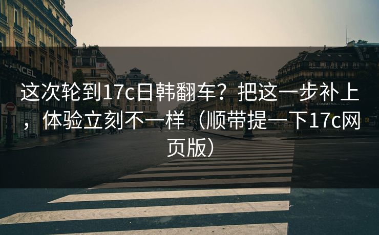 这次轮到17c日韩翻车？把这一步补上，体验立刻不一样（顺带提一下17c网页版）