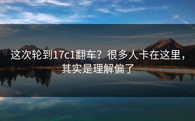 这次轮到17c1翻车？很多人卡在这里，其实是理解偏了