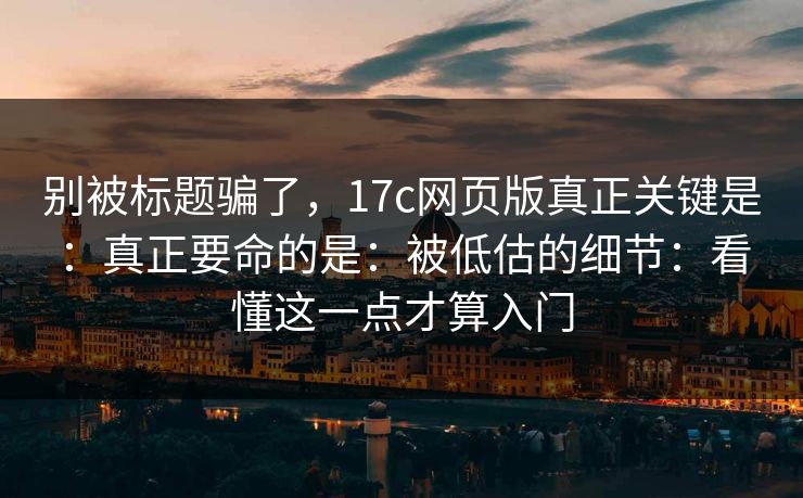 别被标题骗了，17c网页版真正关键是：真正要命的是：被低估的细节：看懂这一点才算入门