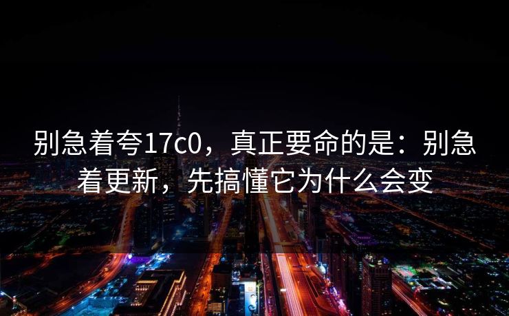 别急着夸17c0,真正要命的是:别急着更新,先搞懂它为什么会变