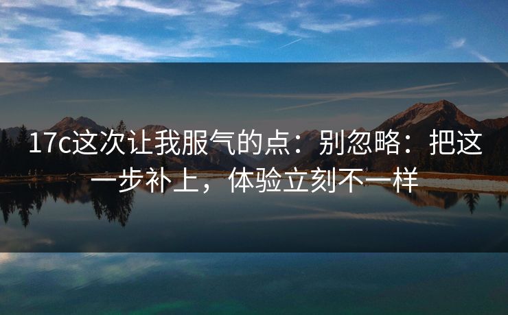 17c这次让我服气的点:别忽略:把这一步补上,体验立刻不一样