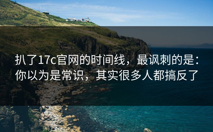 扒了17c官网的时间线,最讽刺的是:你以为是常识,其实很多人都搞反了