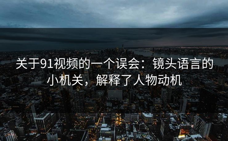 关于91视频的一个误会:镜头语言的小机关,解释了人物动机