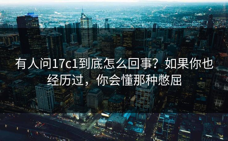 有人问17c1到底怎么回事？如果你也经历过，你会懂那种憋屈
