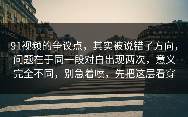 91视频的争议点，其实被说错了方向，问题在于同一段对白出现两次，意义完全不同，别急着喷，先把这层看穿