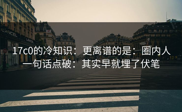 17c0的冷知识：更离谱的是：圈内人一句话点破：其实早就埋了伏笔